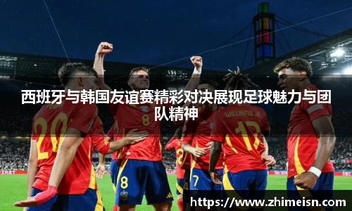西班牙与韩国友谊赛精彩对决展现足球魅力与团队精神